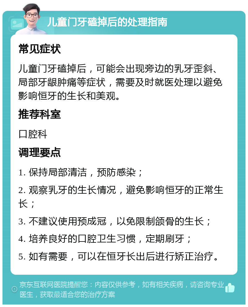 儿童门牙磕掉后的处理指南 常见症状 儿童门牙磕掉后，可能会出现旁边的乳牙歪斜、局部牙龈肿痛等症状，需要及时就医处理以避免影响恒牙的生长和美观。 推荐科室 口腔科 调理要点 1. 保持局部清洁，预防感染； 2. 观察乳牙的生长情况，避免影响恒牙的正常生长； 3. 不建议使用预成冠，以免限制颌骨的生长； 4. 培养良好的口腔卫生习惯，定期刷牙； 5. 如有需要，可以在恒牙长出后进行矫正治疗。