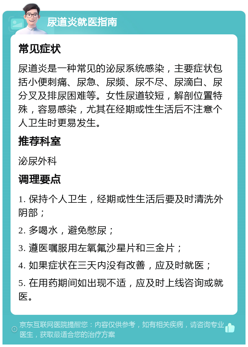 尿道炎就医指南 常见症状 尿道炎是一种常见的泌尿系统感染，主要症状包括小便刺痛、尿急、尿频、尿不尽、尿滴白、尿分叉及排尿困难等。女性尿道较短，解剖位置特殊，容易感染，尤其在经期或性生活后不注意个人卫生时更易发生。 推荐科室 泌尿外科 调理要点 1. 保持个人卫生，经期或性生活后要及时清洗外阴部； 2. 多喝水，避免憋尿； 3. 遵医嘱服用左氧氟沙星片和三金片； 4. 如果症状在三天内没有改善，应及时就医； 5. 在用药期间如出现不适，应及时上线咨询或就医。