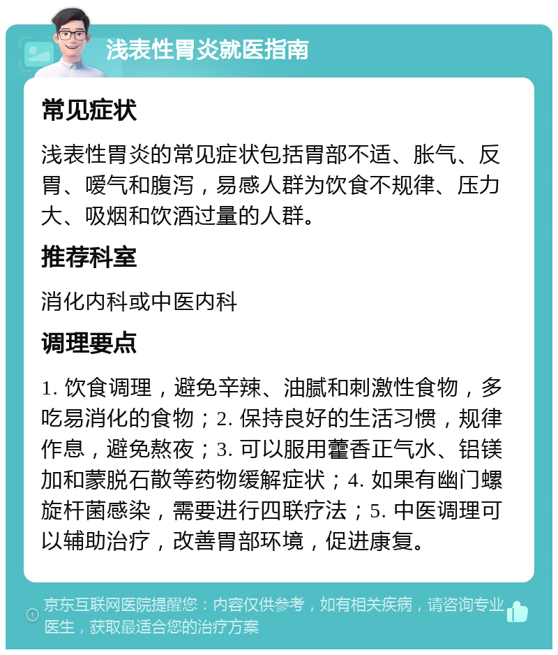 浅表性胃炎就医指南 常见症状 浅表性胃炎的常见症状包括胃部不适、胀气、反胃、嗳气和腹泻，易感人群为饮食不规律、压力大、吸烟和饮酒过量的人群。 推荐科室 消化内科或中医内科 调理要点 1. 饮食调理，避免辛辣、油腻和刺激性食物，多吃易消化的食物；2. 保持良好的生活习惯，规律作息，避免熬夜；3. 可以服用藿香正气水、铝镁加和蒙脱石散等药物缓解症状；4. 如果有幽门螺旋杆菌感染，需要进行四联疗法；5. 中医调理可以辅助治疗，改善胃部环境，促进康复。