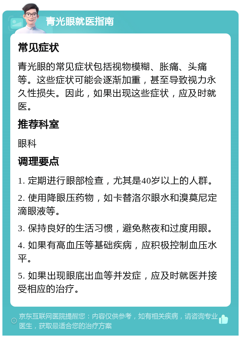 青光眼就医指南 常见症状 青光眼的常见症状包括视物模糊、胀痛、头痛等。这些症状可能会逐渐加重，甚至导致视力永久性损失。因此，如果出现这些症状，应及时就医。 推荐科室 眼科 调理要点 1. 定期进行眼部检查，尤其是40岁以上的人群。 2. 使用降眼压药物，如卡替洛尔眼水和溴莫尼定滴眼液等。 3. 保持良好的生活习惯，避免熬夜和过度用眼。 4. 如果有高血压等基础疾病，应积极控制血压水平。 5. 如果出现眼底出血等并发症，应及时就医并接受相应的治疗。