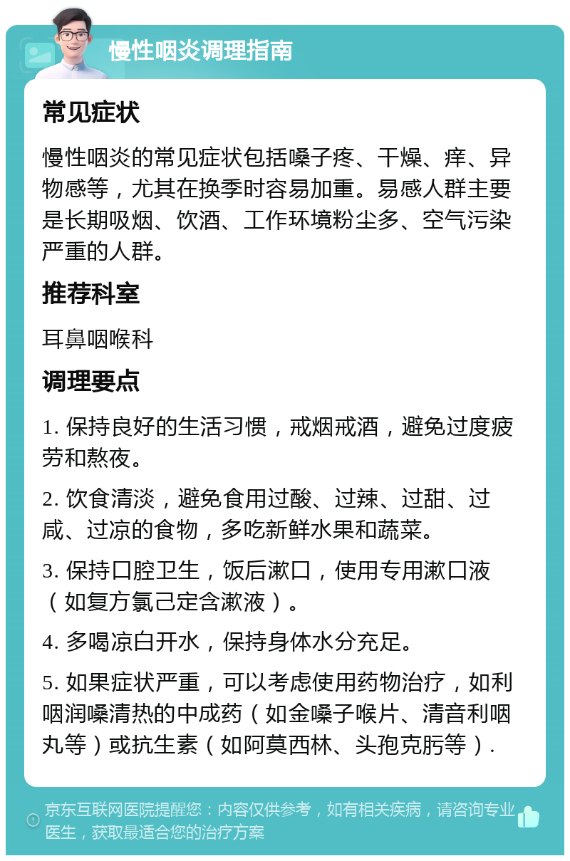 慢性咽炎调理指南 常见症状 慢性咽炎的常见症状包括嗓子疼、干燥、痒、异物感等，尤其在换季时容易加重。易感人群主要是长期吸烟、饮酒、工作环境粉尘多、空气污染严重的人群。 推荐科室 耳鼻咽喉科 调理要点 1. 保持良好的生活习惯，戒烟戒酒，避免过度疲劳和熬夜。 2. 饮食清淡，避免食用过酸、过辣、过甜、过咸、过凉的食物，多吃新鲜水果和蔬菜。 3. 保持口腔卫生，饭后漱口，使用专用漱口液（如复方氯己定含漱液）。 4. 多喝凉白开水，保持身体水分充足。 5. 如果症状严重，可以考虑使用药物治疗，如利咽润嗓清热的中成药（如金嗓子喉片、清音利咽丸等）或抗生素（如阿莫西林、头孢克肟等）.