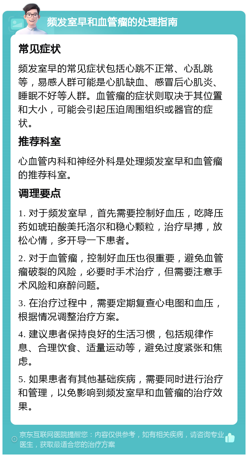 频发室早和血管瘤的处理指南 常见症状 频发室早的常见症状包括心跳不正常、心乱跳等，易感人群可能是心肌缺血、感冒后心肌炎、睡眠不好等人群。血管瘤的症状则取决于其位置和大小，可能会引起压迫周围组织或器官的症状。 推荐科室 心血管内科和神经外科是处理频发室早和血管瘤的推荐科室。 调理要点 1. 对于频发室早，首先需要控制好血压，吃降压药如琥珀酸美托洛尔和稳心颗粒，治疗早搏，放松心情，多开导一下患者。 2. 对于血管瘤，控制好血压也很重要，避免血管瘤破裂的风险，必要时手术治疗，但需要注意手术风险和麻醉问题。 3. 在治疗过程中，需要定期复查心电图和血压，根据情况调整治疗方案。 4. 建议患者保持良好的生活习惯，包括规律作息、合理饮食、适量运动等，避免过度紧张和焦虑。 5. 如果患者有其他基础疾病，需要同时进行治疗和管理，以免影响到频发室早和血管瘤的治疗效果。