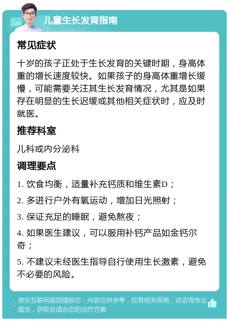 儿童生长发育指南 常见症状 十岁的孩子正处于生长发育的关键时期，身高体重的增长速度较快。如果孩子的身高体重增长缓慢，可能需要关注其生长发育情况，尤其是如果存在明显的生长迟缓或其他相关症状时，应及时就医。 推荐科室 儿科或内分泌科 调理要点 1. 饮食均衡，适量补充钙质和维生素D； 2. 多进行户外有氧运动，增加日光照射； 3. 保证充足的睡眠，避免熬夜； 4. 如果医生建议，可以服用补钙产品如金钙尔奇； 5. 不建议未经医生指导自行使用生长激素，避免不必要的风险。