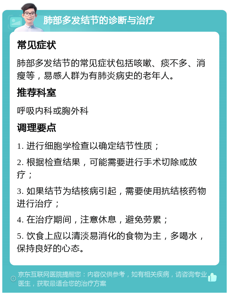 肺部多发结节的诊断与治疗 常见症状 肺部多发结节的常见症状包括咳嗽、痰不多、消瘦等，易感人群为有肺炎病史的老年人。 推荐科室 呼吸内科或胸外科 调理要点 1. 进行细胞学检查以确定结节性质； 2. 根据检查结果，可能需要进行手术切除或放疗； 3. 如果结节为结核病引起，需要使用抗结核药物进行治疗； 4. 在治疗期间，注意休息，避免劳累； 5. 饮食上应以清淡易消化的食物为主，多喝水，保持良好的心态。