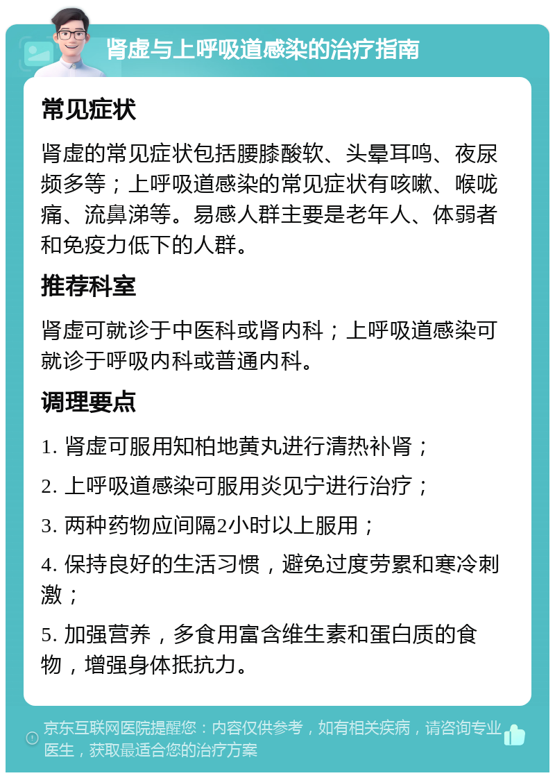 肾虚与上呼吸道感染的治疗指南 常见症状 肾虚的常见症状包括腰膝酸软、头晕耳鸣、夜尿频多等；上呼吸道感染的常见症状有咳嗽、喉咙痛、流鼻涕等。易感人群主要是老年人、体弱者和免疫力低下的人群。 推荐科室 肾虚可就诊于中医科或肾内科；上呼吸道感染可就诊于呼吸内科或普通内科。 调理要点 1. 肾虚可服用知柏地黄丸进行清热补肾； 2. 上呼吸道感染可服用炎见宁进行治疗； 3. 两种药物应间隔2小时以上服用； 4. 保持良好的生活习惯，避免过度劳累和寒冷刺激； 5. 加强营养，多食用富含维生素和蛋白质的食物，增强身体抵抗力。