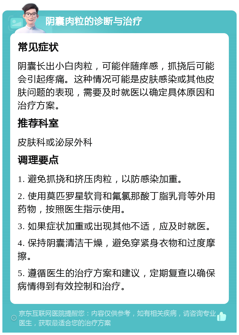 阴囊肉粒的诊断与治疗 常见症状 阴囊长出小白肉粒，可能伴随痒感，抓挠后可能会引起疼痛。这种情况可能是皮肤感染或其他皮肤问题的表现，需要及时就医以确定具体原因和治疗方案。 推荐科室 皮肤科或泌尿外科 调理要点 1. 避免抓挠和挤压肉粒，以防感染加重。 2. 使用莫匹罗星软膏和氟氯那酸丁脂乳膏等外用药物，按照医生指示使用。 3. 如果症状加重或出现其他不适，应及时就医。 4. 保持阴囊清洁干燥，避免穿紧身衣物和过度摩擦。 5. 遵循医生的治疗方案和建议，定期复查以确保病情得到有效控制和治疗。