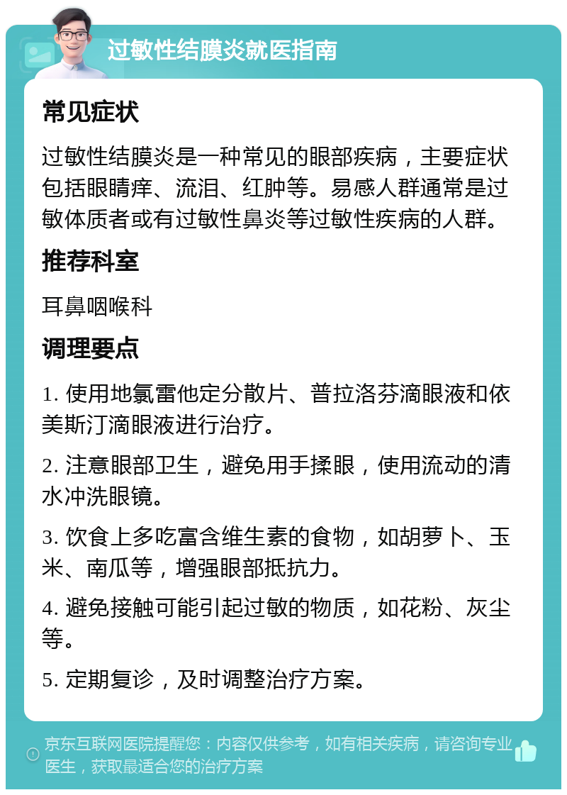 过敏性结膜炎就医指南 常见症状 过敏性结膜炎是一种常见的眼部疾病，主要症状包括眼睛痒、流泪、红肿等。易感人群通常是过敏体质者或有过敏性鼻炎等过敏性疾病的人群。 推荐科室 耳鼻咽喉科 调理要点 1. 使用地氯雷他定分散片、普拉洛芬滴眼液和依美斯汀滴眼液进行治疗。 2. 注意眼部卫生，避免用手揉眼，使用流动的清水冲洗眼镜。 3. 饮食上多吃富含维生素的食物，如胡萝卜、玉米、南瓜等，增强眼部抵抗力。 4. 避免接触可能引起过敏的物质，如花粉、灰尘等。 5. 定期复诊，及时调整治疗方案。