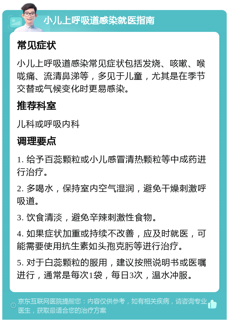 小儿上呼吸道感染就医指南 常见症状 小儿上呼吸道感染常见症状包括发烧、咳嗽、喉咙痛、流清鼻涕等，多见于儿童，尤其是在季节交替或气候变化时更易感染。 推荐科室 儿科或呼吸内科 调理要点 1. 给予百蕊颗粒或小儿感冒清热颗粒等中成药进行治疗。 2. 多喝水，保持室内空气湿润，避免干燥刺激呼吸道。 3. 饮食清淡，避免辛辣刺激性食物。 4. 如果症状加重或持续不改善，应及时就医，可能需要使用抗生素如头孢克肟等进行治疗。 5. 对于白蕊颗粒的服用，建议按照说明书或医嘱进行，通常是每次1袋，每日3次，温水冲服。