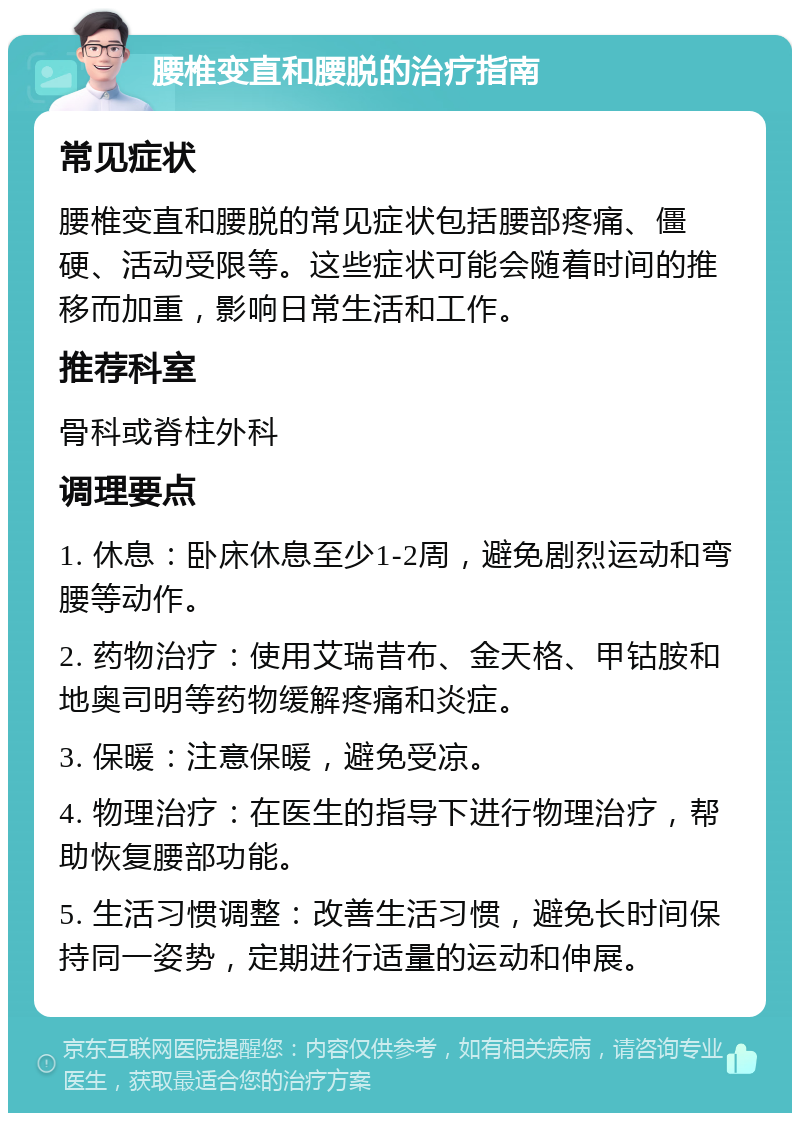 腰椎变直和腰脱的治疗指南 常见症状 腰椎变直和腰脱的常见症状包括腰部疼痛、僵硬、活动受限等。这些症状可能会随着时间的推移而加重，影响日常生活和工作。 推荐科室 骨科或脊柱外科 调理要点 1. 休息：卧床休息至少1-2周，避免剧烈运动和弯腰等动作。 2. 药物治疗：使用艾瑞昔布、金天格、甲钴胺和地奥司明等药物缓解疼痛和炎症。 3. 保暖：注意保暖，避免受凉。 4. 物理治疗：在医生的指导下进行物理治疗，帮助恢复腰部功能。 5. 生活习惯调整：改善生活习惯，避免长时间保持同一姿势，定期进行适量的运动和伸展。