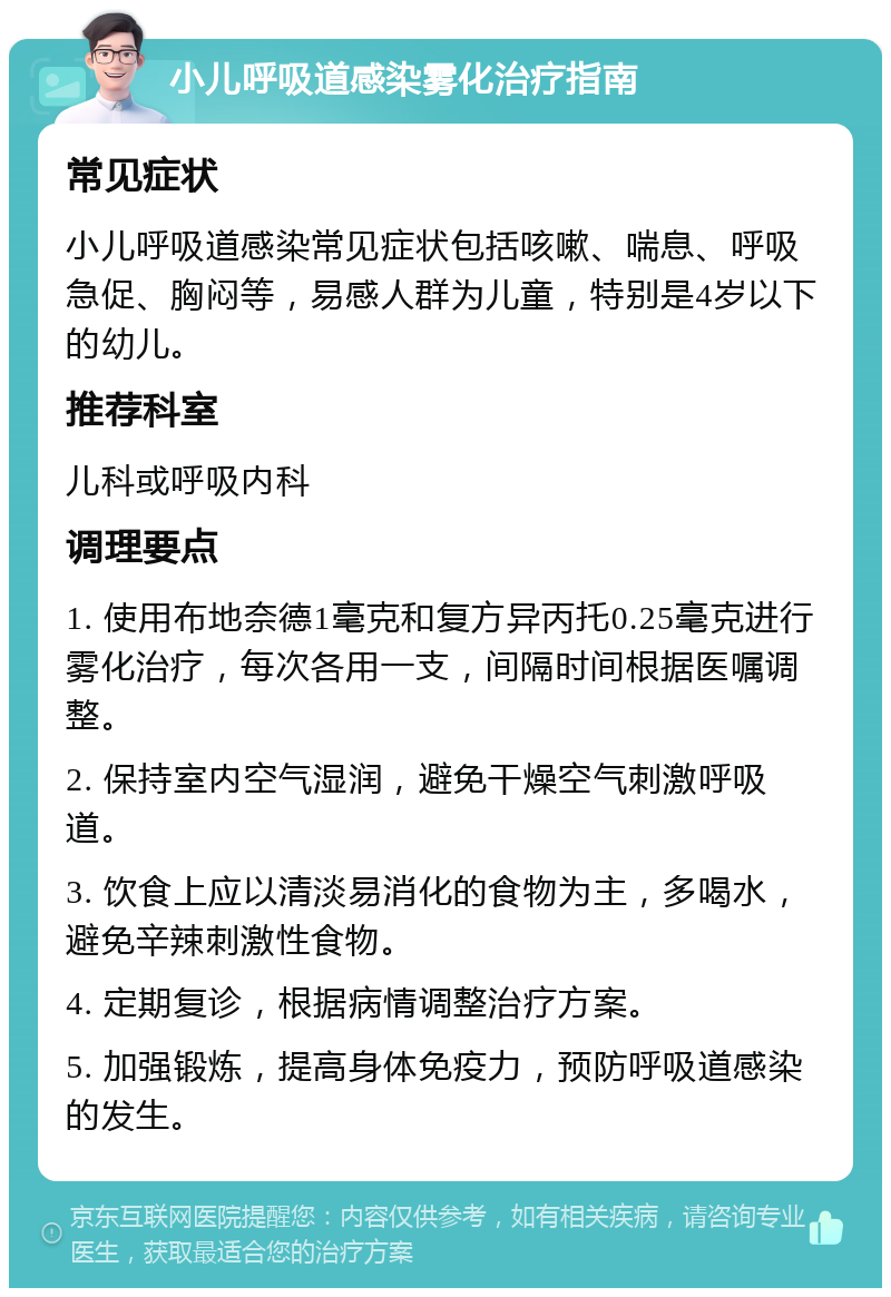 小儿呼吸道感染雾化治疗指南 常见症状 小儿呼吸道感染常见症状包括咳嗽、喘息、呼吸急促、胸闷等，易感人群为儿童，特别是4岁以下的幼儿。 推荐科室 儿科或呼吸内科 调理要点 1. 使用布地奈德1毫克和复方异丙托0.25毫克进行雾化治疗，每次各用一支，间隔时间根据医嘱调整。 2. 保持室内空气湿润，避免干燥空气刺激呼吸道。 3. 饮食上应以清淡易消化的食物为主，多喝水，避免辛辣刺激性食物。 4. 定期复诊，根据病情调整治疗方案。 5. 加强锻炼，提高身体免疫力，预防呼吸道感染的发生。