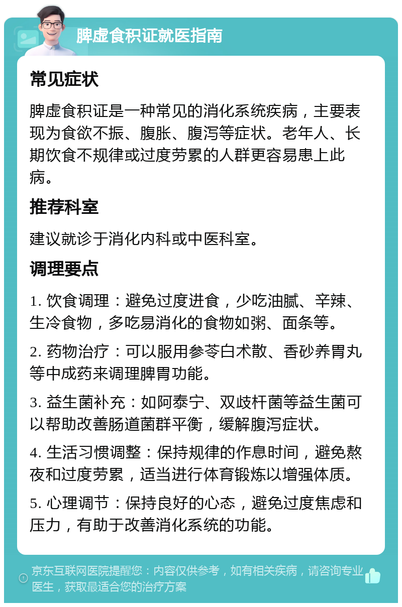 脾虚食积证就医指南 常见症状 脾虚食积证是一种常见的消化系统疾病，主要表现为食欲不振、腹胀、腹泻等症状。老年人、长期饮食不规律或过度劳累的人群更容易患上此病。 推荐科室 建议就诊于消化内科或中医科室。 调理要点 1. 饮食调理：避免过度进食，少吃油腻、辛辣、生冷食物，多吃易消化的食物如粥、面条等。 2. 药物治疗：可以服用参苓白术散、香砂养胃丸等中成药来调理脾胃功能。 3. 益生菌补充：如阿泰宁、双歧杆菌等益生菌可以帮助改善肠道菌群平衡，缓解腹泻症状。 4. 生活习惯调整：保持规律的作息时间，避免熬夜和过度劳累，适当进行体育锻炼以增强体质。 5. 心理调节：保持良好的心态，避免过度焦虑和压力，有助于改善消化系统的功能。