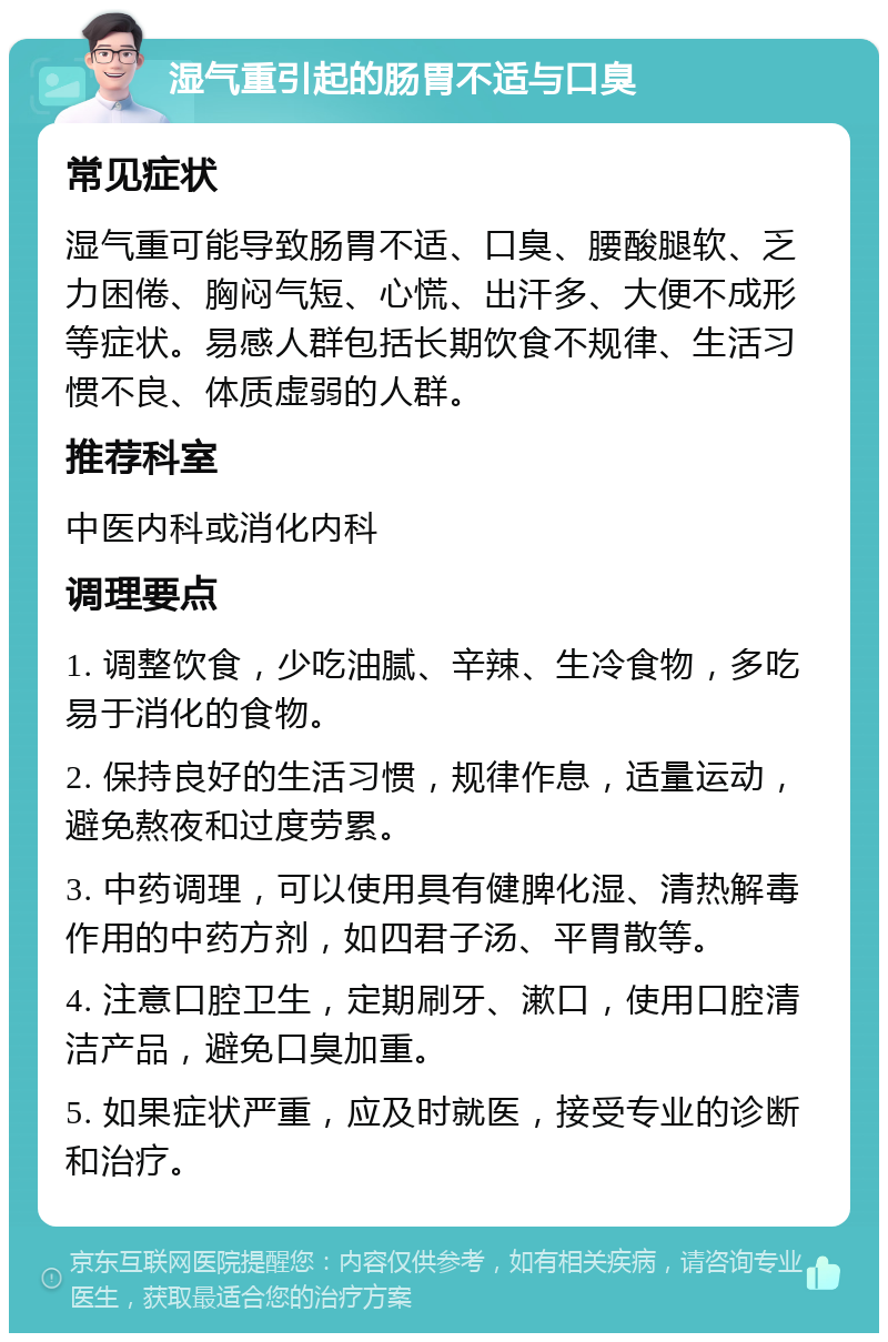 湿气重引起的肠胃不适与口臭 常见症状 湿气重可能导致肠胃不适、口臭、腰酸腿软、乏力困倦、胸闷气短、心慌、出汗多、大便不成形等症状。易感人群包括长期饮食不规律、生活习惯不良、体质虚弱的人群。 推荐科室 中医内科或消化内科 调理要点 1. 调整饮食，少吃油腻、辛辣、生冷食物，多吃易于消化的食物。 2. 保持良好的生活习惯，规律作息，适量运动，避免熬夜和过度劳累。 3. 中药调理，可以使用具有健脾化湿、清热解毒作用的中药方剂，如四君子汤、平胃散等。 4. 注意口腔卫生，定期刷牙、漱口，使用口腔清洁产品，避免口臭加重。 5. 如果症状严重，应及时就医，接受专业的诊断和治疗。