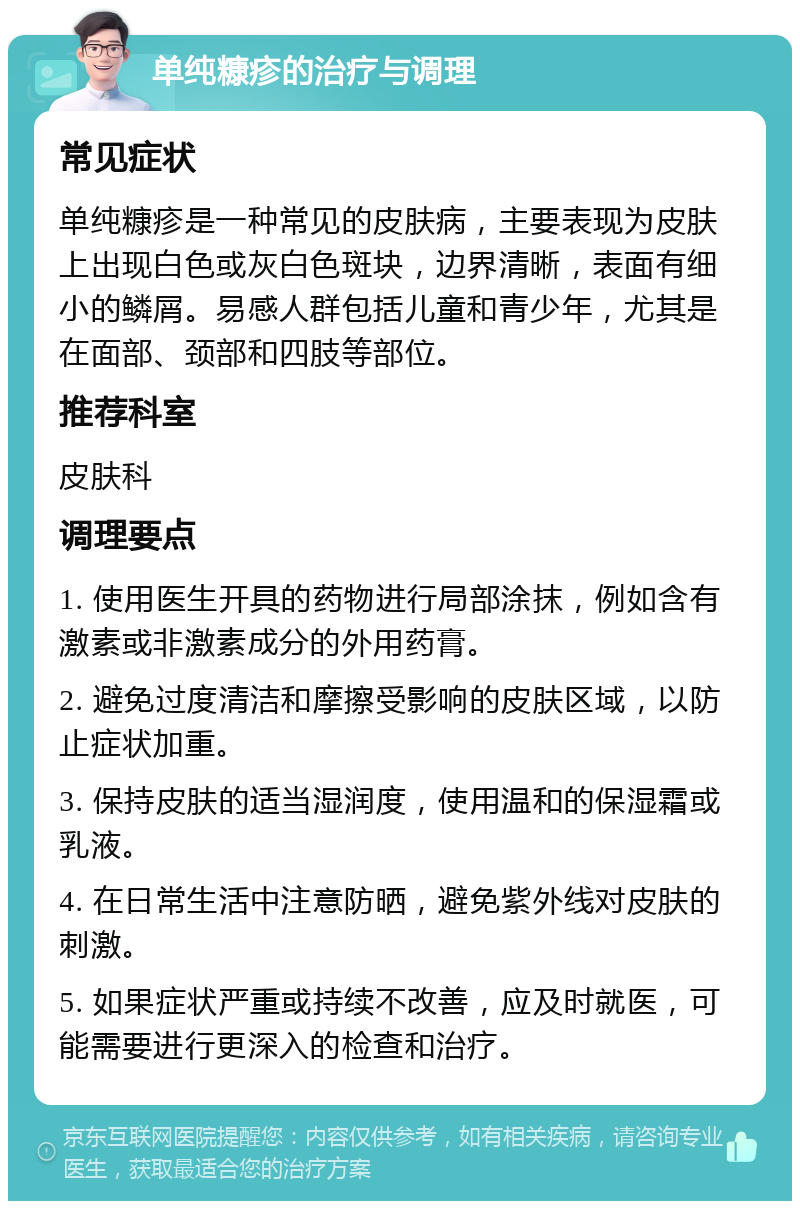 单纯糠疹的治疗与调理 常见症状 单纯糠疹是一种常见的皮肤病，主要表现为皮肤上出现白色或灰白色斑块，边界清晰，表面有细小的鳞屑。易感人群包括儿童和青少年，尤其是在面部、颈部和四肢等部位。 推荐科室 皮肤科 调理要点 1. 使用医生开具的药物进行局部涂抹，例如含有激素或非激素成分的外用药膏。 2. 避免过度清洁和摩擦受影响的皮肤区域，以防止症状加重。 3. 保持皮肤的适当湿润度，使用温和的保湿霜或乳液。 4. 在日常生活中注意防晒，避免紫外线对皮肤的刺激。 5. 如果症状严重或持续不改善，应及时就医，可能需要进行更深入的检查和治疗。