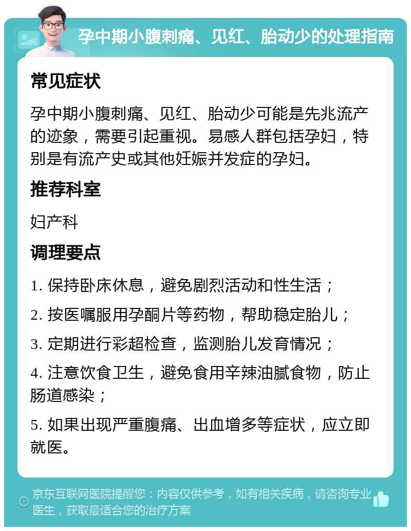 孕中期小腹刺痛、见红、胎动少的处理指南 常见症状 孕中期小腹刺痛、见红、胎动少可能是先兆流产的迹象，需要引起重视。易感人群包括孕妇，特别是有流产史或其他妊娠并发症的孕妇。 推荐科室 妇产科 调理要点 1. 保持卧床休息，避免剧烈活动和性生活； 2. 按医嘱服用孕酮片等药物，帮助稳定胎儿； 3. 定期进行彩超检查，监测胎儿发育情况； 4. 注意饮食卫生，避免食用辛辣油腻食物，防止肠道感染； 5. 如果出现严重腹痛、出血增多等症状，应立即就医。