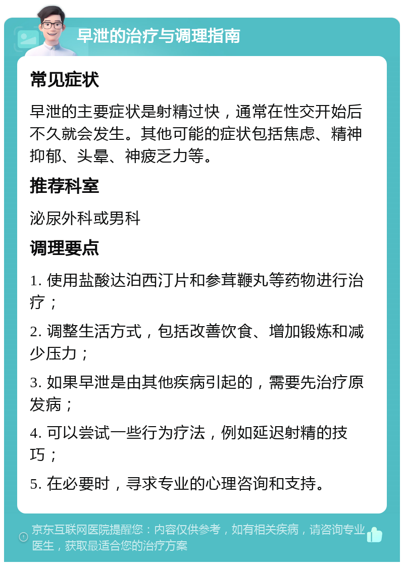 早泄的治疗与调理指南 常见症状 早泄的主要症状是射精过快，通常在性交开始后不久就会发生。其他可能的症状包括焦虑、精神抑郁、头晕、神疲乏力等。 推荐科室 泌尿外科或男科 调理要点 1. 使用盐酸达泊西汀片和参茸鞭丸等药物进行治疗； 2. 调整生活方式，包括改善饮食、增加锻炼和减少压力； 3. 如果早泄是由其他疾病引起的，需要先治疗原发病； 4. 可以尝试一些行为疗法，例如延迟射精的技巧； 5. 在必要时，寻求专业的心理咨询和支持。