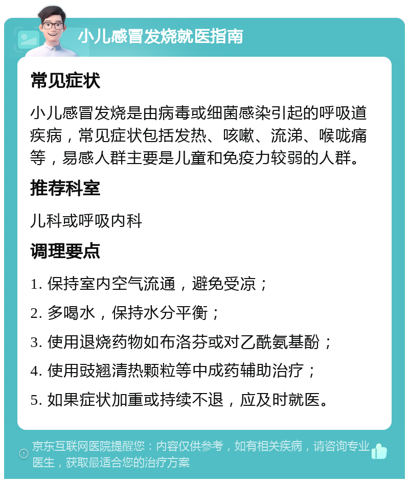 小儿感冒发烧就医指南 常见症状 小儿感冒发烧是由病毒或细菌感染引起的呼吸道疾病，常见症状包括发热、咳嗽、流涕、喉咙痛等，易感人群主要是儿童和免疫力较弱的人群。 推荐科室 儿科或呼吸内科 调理要点 1. 保持室内空气流通，避免受凉； 2. 多喝水，保持水分平衡； 3. 使用退烧药物如布洛芬或对乙酰氨基酚； 4. 使用豉翘清热颗粒等中成药辅助治疗； 5. 如果症状加重或持续不退，应及时就医。