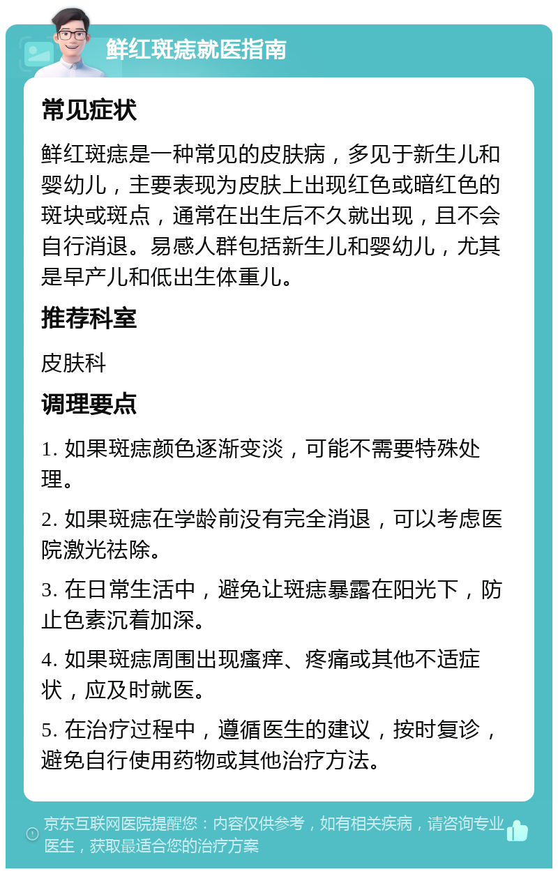 鲜红斑痣就医指南 常见症状 鲜红斑痣是一种常见的皮肤病，多见于新生儿和婴幼儿，主要表现为皮肤上出现红色或暗红色的斑块或斑点，通常在出生后不久就出现，且不会自行消退。易感人群包括新生儿和婴幼儿，尤其是早产儿和低出生体重儿。 推荐科室 皮肤科 调理要点 1. 如果斑痣颜色逐渐变淡，可能不需要特殊处理。 2. 如果斑痣在学龄前没有完全消退，可以考虑医院激光祛除。 3. 在日常生活中，避免让斑痣暴露在阳光下，防止色素沉着加深。 4. 如果斑痣周围出现瘙痒、疼痛或其他不适症状，应及时就医。 5. 在治疗过程中，遵循医生的建议，按时复诊，避免自行使用药物或其他治疗方法。