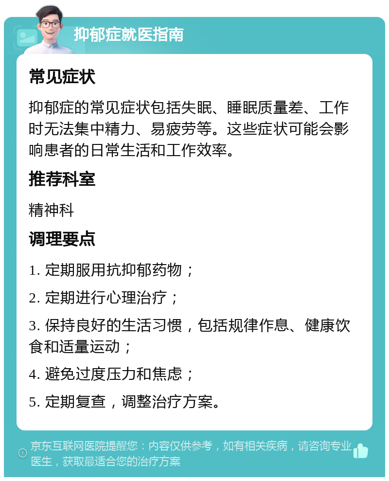 抑郁症就医指南 常见症状 抑郁症的常见症状包括失眠、睡眠质量差、工作时无法集中精力、易疲劳等。这些症状可能会影响患者的日常生活和工作效率。 推荐科室 精神科 调理要点 1. 定期服用抗抑郁药物； 2. 定期进行心理治疗； 3. 保持良好的生活习惯，包括规律作息、健康饮食和适量运动； 4. 避免过度压力和焦虑； 5. 定期复查，调整治疗方案。