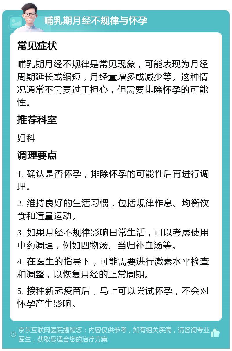 哺乳期月经不规律与怀孕 常见症状 哺乳期月经不规律是常见现象，可能表现为月经周期延长或缩短，月经量增多或减少等。这种情况通常不需要过于担心，但需要排除怀孕的可能性。 推荐科室 妇科 调理要点 1. 确认是否怀孕，排除怀孕的可能性后再进行调理。 2. 维持良好的生活习惯，包括规律作息、均衡饮食和适量运动。 3. 如果月经不规律影响日常生活，可以考虑使用中药调理，例如四物汤、当归补血汤等。 4. 在医生的指导下，可能需要进行激素水平检查和调整，以恢复月经的正常周期。 5. 接种新冠疫苗后，马上可以尝试怀孕，不会对怀孕产生影响。