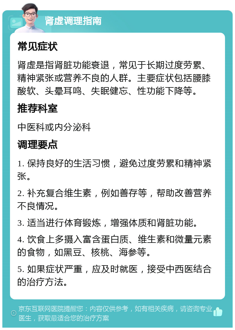 肾虚调理指南 常见症状 肾虚是指肾脏功能衰退，常见于长期过度劳累、精神紧张或营养不良的人群。主要症状包括腰膝酸软、头晕耳鸣、失眠健忘、性功能下降等。 推荐科室 中医科或内分泌科 调理要点 1. 保持良好的生活习惯，避免过度劳累和精神紧张。 2. 补充复合维生素，例如善存等，帮助改善营养不良情况。 3. 适当进行体育锻炼，增强体质和肾脏功能。 4. 饮食上多摄入富含蛋白质、维生素和微量元素的食物，如黑豆、核桃、海参等。 5. 如果症状严重，应及时就医，接受中西医结合的治疗方法。