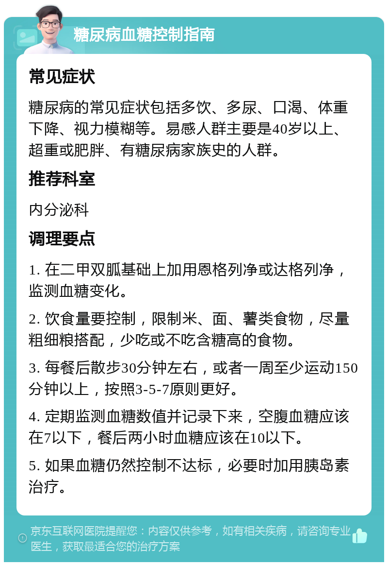 糖尿病血糖控制指南 常见症状 糖尿病的常见症状包括多饮、多尿、口渴、体重下降、视力模糊等。易感人群主要是40岁以上、超重或肥胖、有糖尿病家族史的人群。 推荐科室 内分泌科 调理要点 1. 在二甲双胍基础上加用恩格列净或达格列净，监测血糖变化。 2. 饮食量要控制，限制米、面、薯类食物，尽量粗细粮搭配，少吃或不吃含糖高的食物。 3. 每餐后散步30分钟左右，或者一周至少运动150分钟以上，按照3-5-7原则更好。 4. 定期监测血糖数值并记录下来，空腹血糖应该在7以下，餐后两小时血糖应该在10以下。 5. 如果血糖仍然控制不达标，必要时加用胰岛素治疗。