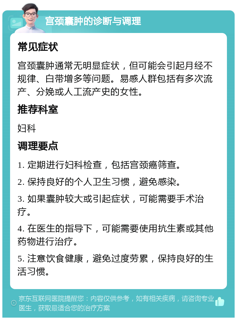 宫颈囊肿的诊断与调理 常见症状 宫颈囊肿通常无明显症状，但可能会引起月经不规律、白带增多等问题。易感人群包括有多次流产、分娩或人工流产史的女性。 推荐科室 妇科 调理要点 1. 定期进行妇科检查，包括宫颈癌筛查。 2. 保持良好的个人卫生习惯，避免感染。 3. 如果囊肿较大或引起症状，可能需要手术治疗。 4. 在医生的指导下，可能需要使用抗生素或其他药物进行治疗。 5. 注意饮食健康，避免过度劳累，保持良好的生活习惯。