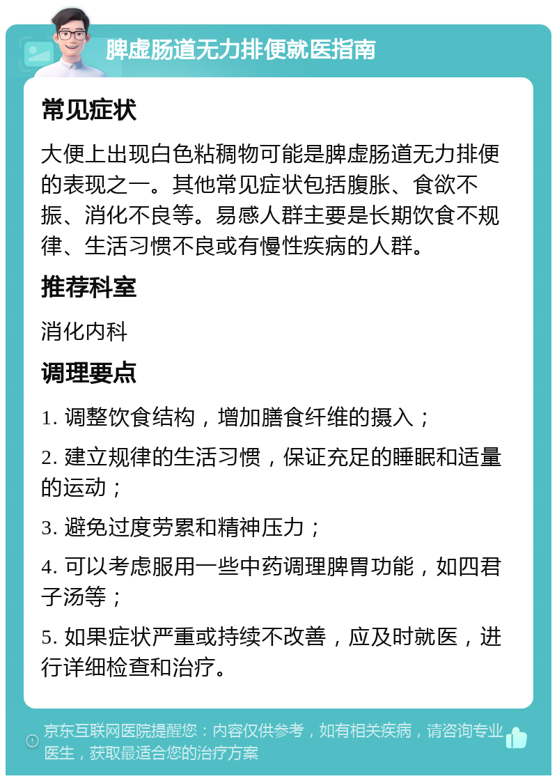 脾虚肠道无力排便就医指南 常见症状 大便上出现白色粘稠物可能是脾虚肠道无力排便的表现之一。其他常见症状包括腹胀、食欲不振、消化不良等。易感人群主要是长期饮食不规律、生活习惯不良或有慢性疾病的人群。 推荐科室 消化内科 调理要点 1. 调整饮食结构，增加膳食纤维的摄入； 2. 建立规律的生活习惯，保证充足的睡眠和适量的运动； 3. 避免过度劳累和精神压力； 4. 可以考虑服用一些中药调理脾胃功能，如四君子汤等； 5. 如果症状严重或持续不改善，应及时就医，进行详细检查和治疗。