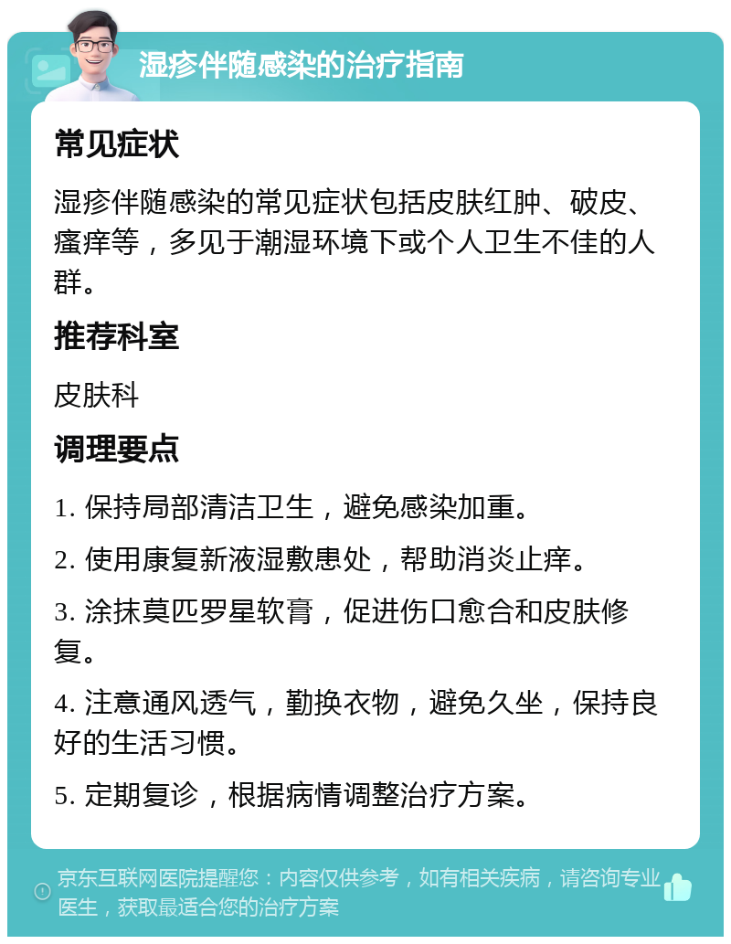 湿疹伴随感染的治疗指南 常见症状 湿疹伴随感染的常见症状包括皮肤红肿、破皮、瘙痒等，多见于潮湿环境下或个人卫生不佳的人群。 推荐科室 皮肤科 调理要点 1. 保持局部清洁卫生，避免感染加重。 2. 使用康复新液湿敷患处，帮助消炎止痒。 3. 涂抹莫匹罗星软膏，促进伤口愈合和皮肤修复。 4. 注意通风透气，勤换衣物，避免久坐，保持良好的生活习惯。 5. 定期复诊，根据病情调整治疗方案。