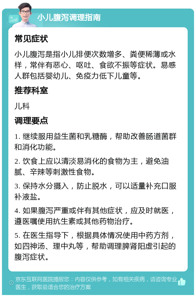 小儿腹泻调理指南 常见症状 小儿腹泻是指小儿排便次数增多、粪便稀薄或水样，常伴有恶心、呕吐、食欲不振等症状。易感人群包括婴幼儿、免疫力低下儿童等。 推荐科室 儿科 调理要点 1. 继续服用益生菌和乳糖酶，帮助改善肠道菌群和消化功能。 2. 饮食上应以清淡易消化的食物为主，避免油腻、辛辣等刺激性食物。 3. 保持水分摄入，防止脱水，可以适量补充口服补液盐。 4. 如果腹泻严重或伴有其他症状，应及时就医，遵医嘱使用抗生素或其他药物治疗。 5. 在医生指导下，根据具体情况使用中药方剂，如四神汤、理中丸等，帮助调理脾肾阳虚引起的腹泻症状。