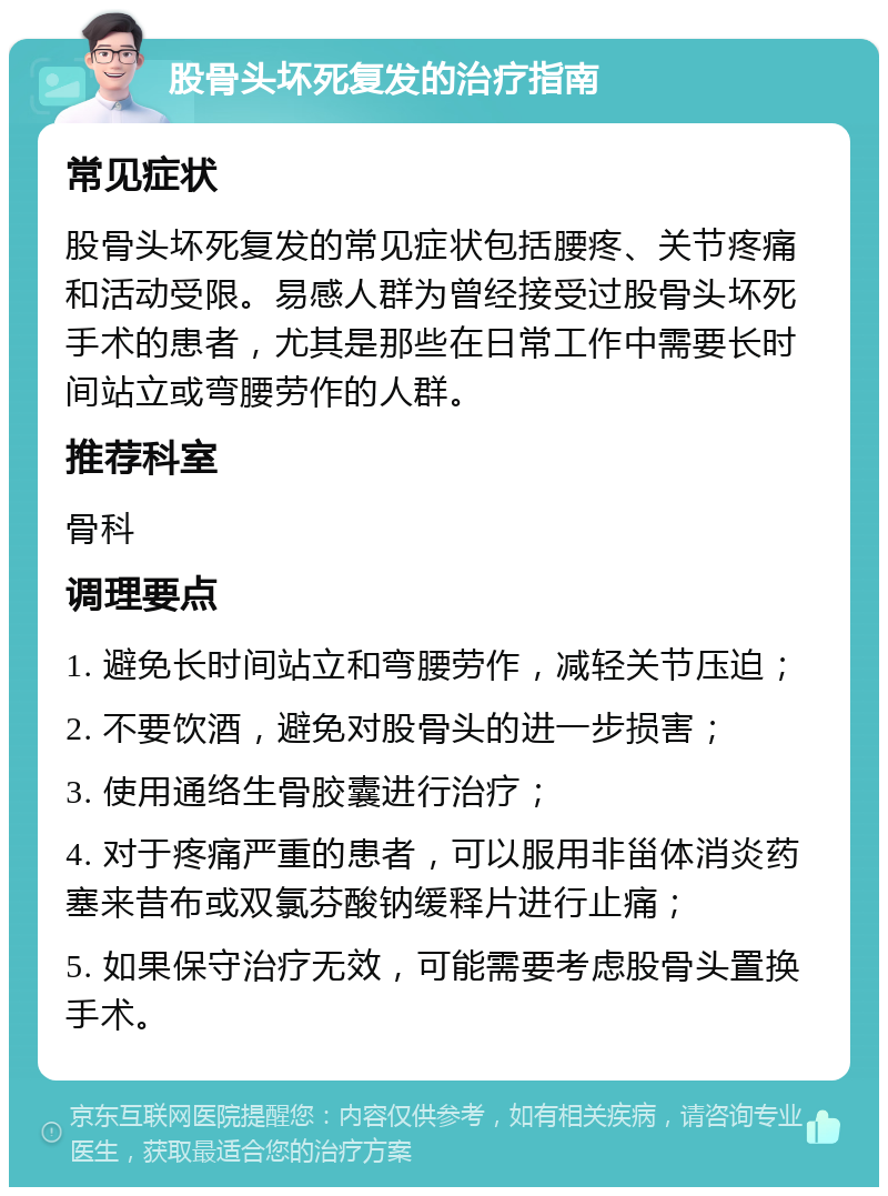 股骨头坏死复发的治疗指南 常见症状 股骨头坏死复发的常见症状包括腰疼、关节疼痛和活动受限。易感人群为曾经接受过股骨头坏死手术的患者，尤其是那些在日常工作中需要长时间站立或弯腰劳作的人群。 推荐科室 骨科 调理要点 1. 避免长时间站立和弯腰劳作，减轻关节压迫； 2. 不要饮酒，避免对股骨头的进一步损害； 3. 使用通络生骨胶囊进行治疗； 4. 对于疼痛严重的患者，可以服用非甾体消炎药塞来昔布或双氯芬酸钠缓释片进行止痛； 5. 如果保守治疗无效，可能需要考虑股骨头置换手术。