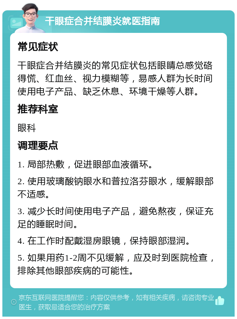 干眼症合并结膜炎就医指南 常见症状 干眼症合并结膜炎的常见症状包括眼睛总感觉硌得慌、红血丝、视力模糊等，易感人群为长时间使用电子产品、缺乏休息、环境干燥等人群。 推荐科室 眼科 调理要点 1. 局部热敷，促进眼部血液循环。 2. 使用玻璃酸钠眼水和普拉洛芬眼水，缓解眼部不适感。 3. 减少长时间使用电子产品，避免熬夜，保证充足的睡眠时间。 4. 在工作时配戴湿房眼镜，保持眼部湿润。 5. 如果用药1-2周不见缓解，应及时到医院检查，排除其他眼部疾病的可能性。