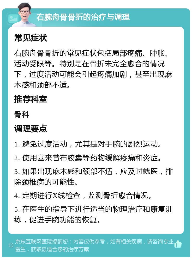 右腕舟骨骨折的治疗与调理 常见症状 右腕舟骨骨折的常见症状包括局部疼痛、肿胀、活动受限等。特别是在骨折未完全愈合的情况下，过度活动可能会引起疼痛加剧，甚至出现麻木感和颈部不适。 推荐科室 骨科 调理要点 1. 避免过度活动，尤其是对手腕的剧烈运动。 2. 使用塞来昔布胶囊等药物缓解疼痛和炎症。 3. 如果出现麻木感和颈部不适，应及时就医，排除颈椎病的可能性。 4. 定期进行X线检查，监测骨折愈合情况。 5. 在医生的指导下进行适当的物理治疗和康复训练，促进手腕功能的恢复。