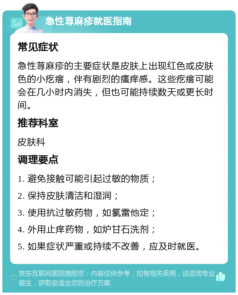 急性荨麻疹就医指南 常见症状 急性荨麻疹的主要症状是皮肤上出现红色或皮肤色的小疙瘩，伴有剧烈的瘙痒感。这些疙瘩可能会在几小时内消失，但也可能持续数天或更长时间。 推荐科室 皮肤科 调理要点 1. 避免接触可能引起过敏的物质； 2. 保持皮肤清洁和湿润； 3. 使用抗过敏药物，如氯雷他定； 4. 外用止痒药物，如炉甘石洗剂； 5. 如果症状严重或持续不改善，应及时就医。