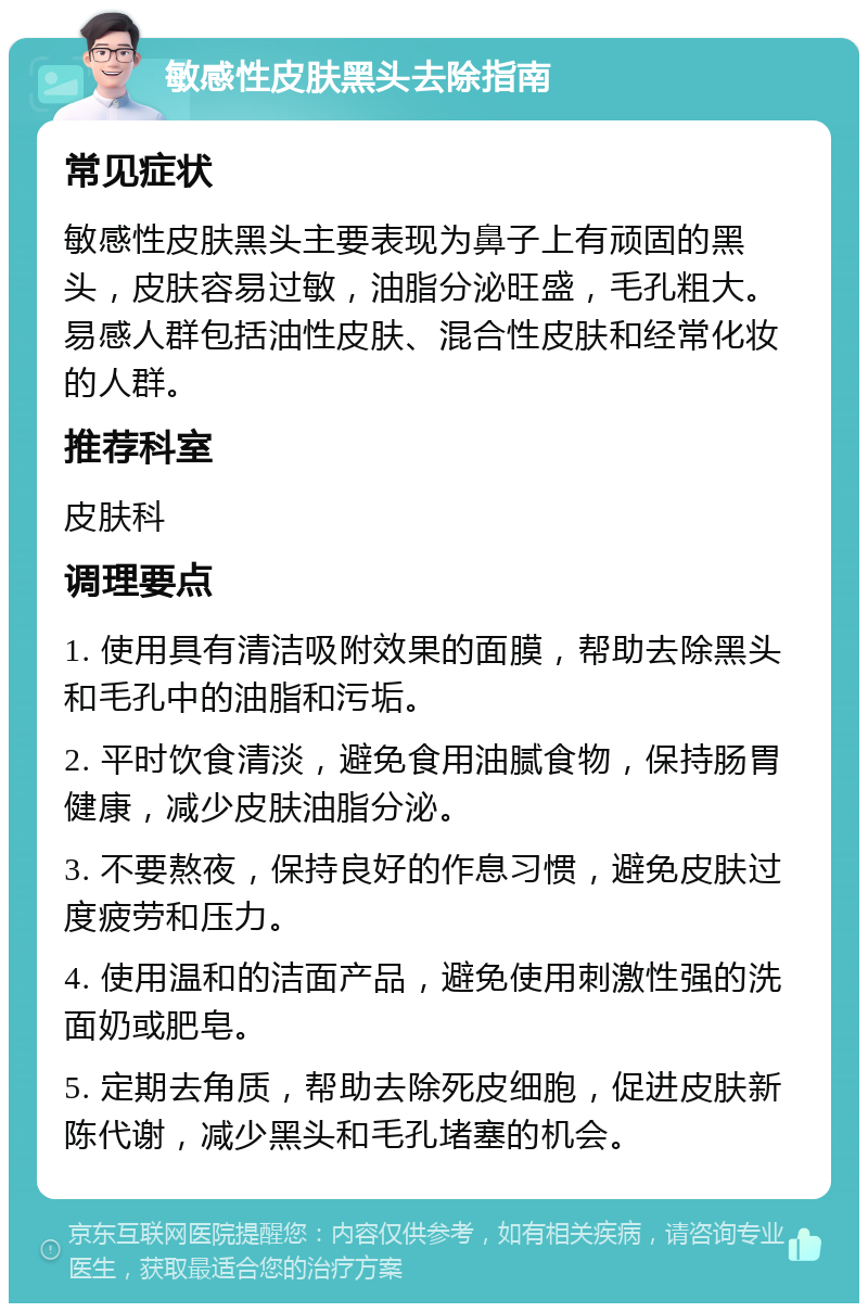 敏感性皮肤黑头去除指南 常见症状 敏感性皮肤黑头主要表现为鼻子上有顽固的黑头，皮肤容易过敏，油脂分泌旺盛，毛孔粗大。易感人群包括油性皮肤、混合性皮肤和经常化妆的人群。 推荐科室 皮肤科 调理要点 1. 使用具有清洁吸附效果的面膜，帮助去除黑头和毛孔中的油脂和污垢。 2. 平时饮食清淡，避免食用油腻食物，保持肠胃健康，减少皮肤油脂分泌。 3. 不要熬夜，保持良好的作息习惯，避免皮肤过度疲劳和压力。 4. 使用温和的洁面产品，避免使用刺激性强的洗面奶或肥皂。 5. 定期去角质，帮助去除死皮细胞，促进皮肤新陈代谢，减少黑头和毛孔堵塞的机会。