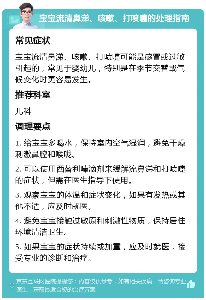 宝宝流清鼻涕、咳嗽、打喷嚏的处理指南 常见症状 宝宝流清鼻涕、咳嗽、打喷嚏可能是感冒或过敏引起的，常见于婴幼儿，特别是在季节交替或气候变化时更容易发生。 推荐科室 儿科 调理要点 1. 给宝宝多喝水，保持室内空气湿润，避免干燥刺激鼻腔和喉咙。 2. 可以使用西替利嗪滴剂来缓解流鼻涕和打喷嚏的症状，但需在医生指导下使用。 3. 观察宝宝的体温和症状变化，如果有发热或其他不适，应及时就医。 4. 避免宝宝接触过敏原和刺激性物质，保持居住环境清洁卫生。 5. 如果宝宝的症状持续或加重，应及时就医，接受专业的诊断和治疗。