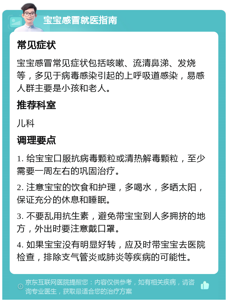 宝宝感冒就医指南 常见症状 宝宝感冒常见症状包括咳嗽、流清鼻涕、发烧等，多见于病毒感染引起的上呼吸道感染，易感人群主要是小孩和老人。 推荐科室 儿科 调理要点 1. 给宝宝口服抗病毒颗粒或清热解毒颗粒，至少需要一周左右的巩固治疗。 2. 注意宝宝的饮食和护理，多喝水，多晒太阳，保证充分的休息和睡眠。 3. 不要乱用抗生素，避免带宝宝到人多拥挤的地方，外出时要注意戴口罩。 4. 如果宝宝没有明显好转，应及时带宝宝去医院检查，排除支气管炎或肺炎等疾病的可能性。