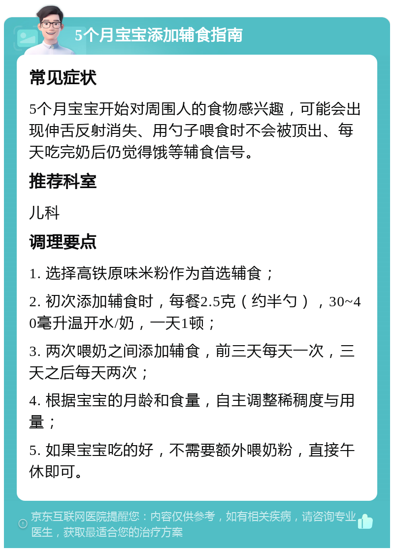 5个月宝宝添加辅食指南 常见症状 5个月宝宝开始对周围人的食物感兴趣，可能会出现伸舌反射消失、用勺子喂食时不会被顶出、每天吃完奶后仍觉得饿等辅食信号。 推荐科室 儿科 调理要点 1. 选择高铁原味米粉作为首选辅食； 2. 初次添加辅食时，每餐2.5克（约半勺），30~40毫升温开水/奶，一天1顿； 3. 两次喂奶之间添加辅食，前三天每天一次，三天之后每天两次； 4. 根据宝宝的月龄和食量，自主调整稀稠度与用量； 5. 如果宝宝吃的好，不需要额外喂奶粉，直接午休即可。