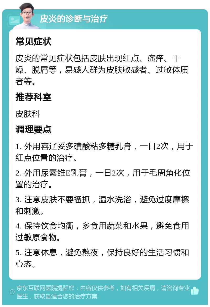 皮炎的诊断与治疗 常见症状 皮炎的常见症状包括皮肤出现红点、瘙痒、干燥、脱屑等，易感人群为皮肤敏感者、过敏体质者等。 推荐科室 皮肤科 调理要点 1. 外用喜辽妥多磺酸粘多糖乳膏，一日2次，用于红点位置的治疗。 2. 外用尿素维E乳膏，一日2次，用于毛周角化位置的治疗。 3. 注意皮肤不要搔抓，温水洗浴，避免过度摩擦和刺激。 4. 保持饮食均衡，多食用蔬菜和水果，避免食用过敏原食物。 5. 注意休息，避免熬夜，保持良好的生活习惯和心态。