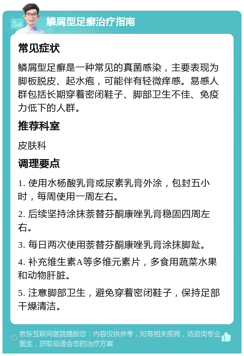 鳞屑型足癣治疗指南 常见症状 鳞屑型足癣是一种常见的真菌感染，主要表现为脚板脱皮、起水疱，可能伴有轻微痒感。易感人群包括长期穿着密闭鞋子、脚部卫生不佳、免疫力低下的人群。 推荐科室 皮肤科 调理要点 1. 使用水杨酸乳膏或尿素乳膏外涂，包封五小时，每周使用一周左右。 2. 后续坚持涂抹萘替芬酮康唑乳膏稳固四周左右。 3. 每日两次使用萘替芬酮康唑乳膏涂抹脚趾。 4. 补充维生素A等多维元素片，多食用蔬菜水果和动物肝脏。 5. 注意脚部卫生，避免穿着密闭鞋子，保持足部干燥清洁。