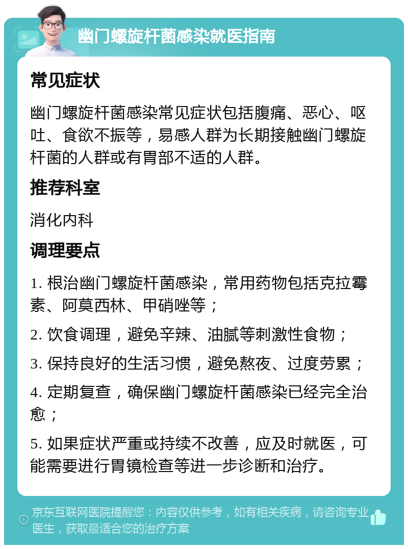 幽门螺旋杆菌感染就医指南 常见症状 幽门螺旋杆菌感染常见症状包括腹痛、恶心、呕吐、食欲不振等，易感人群为长期接触幽门螺旋杆菌的人群或有胃部不适的人群。 推荐科室 消化内科 调理要点 1. 根治幽门螺旋杆菌感染，常用药物包括克拉霉素、阿莫西林、甲硝唑等； 2. 饮食调理，避免辛辣、油腻等刺激性食物； 3. 保持良好的生活习惯，避免熬夜、过度劳累； 4. 定期复查，确保幽门螺旋杆菌感染已经完全治愈； 5. 如果症状严重或持续不改善，应及时就医，可能需要进行胃镜检查等进一步诊断和治疗。