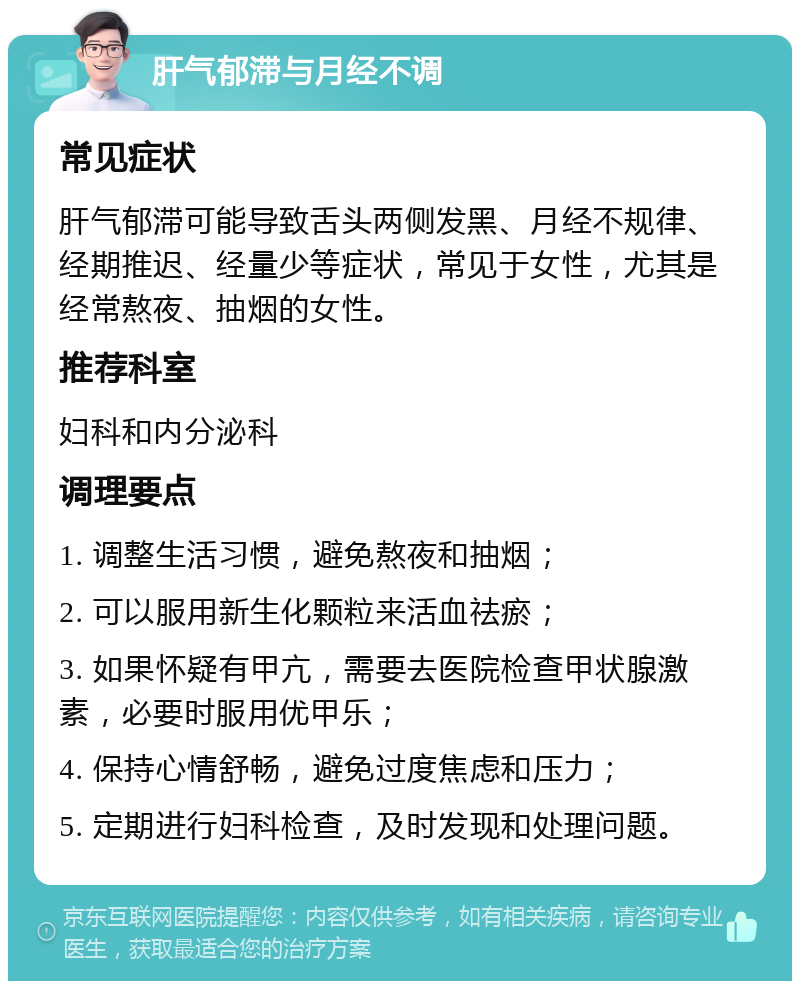 肝气郁滞与月经不调 常见症状 肝气郁滞可能导致舌头两侧发黑、月经不规律、经期推迟、经量少等症状，常见于女性，尤其是经常熬夜、抽烟的女性。 推荐科室 妇科和内分泌科 调理要点 1. 调整生活习惯，避免熬夜和抽烟； 2. 可以服用新生化颗粒来活血祛瘀； 3. 如果怀疑有甲亢，需要去医院检查甲状腺激素，必要时服用优甲乐； 4. 保持心情舒畅，避免过度焦虑和压力； 5. 定期进行妇科检查，及时发现和处理问题。