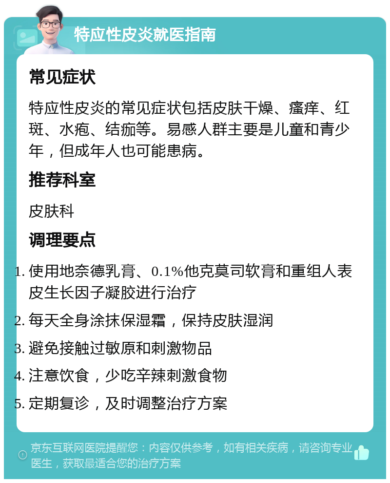 特应性皮炎就医指南 常见症状 特应性皮炎的常见症状包括皮肤干燥、瘙痒、红斑、水疱、结痂等。易感人群主要是儿童和青少年，但成年人也可能患病。 推荐科室 皮肤科 调理要点 使用地奈德乳膏、0.1%他克莫司软膏和重组人表皮生长因子凝胶进行治疗 每天全身涂抹保湿霜，保持皮肤湿润 避免接触过敏原和刺激物品 注意饮食，少吃辛辣刺激食物 定期复诊，及时调整治疗方案