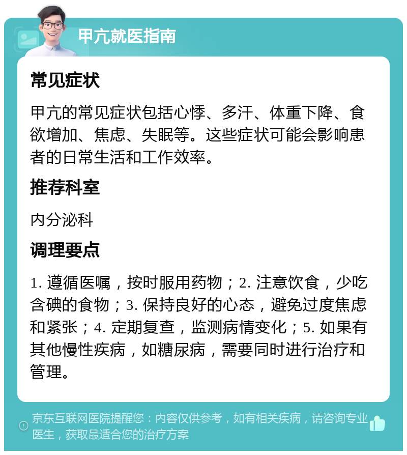 甲亢就医指南 常见症状 甲亢的常见症状包括心悸、多汗、体重下降、食欲增加、焦虑、失眠等。这些症状可能会影响患者的日常生活和工作效率。 推荐科室 内分泌科 调理要点 1. 遵循医嘱，按时服用药物；2. 注意饮食，少吃含碘的食物；3. 保持良好的心态，避免过度焦虑和紧张；4. 定期复查，监测病情变化；5. 如果有其他慢性疾病，如糖尿病，需要同时进行治疗和管理。