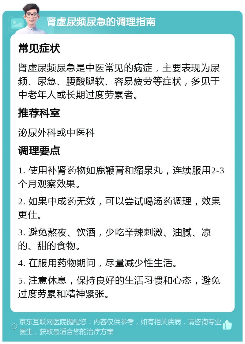 肾虚尿频尿急的调理指南 常见症状 肾虚尿频尿急是中医常见的病症，主要表现为尿频、尿急、腰酸腿软、容易疲劳等症状，多见于中老年人或长期过度劳累者。 推荐科室 泌尿外科或中医科 调理要点 1. 使用补肾药物如鹿鞭膏和缩泉丸，连续服用2-3个月观察效果。 2. 如果中成药无效，可以尝试喝汤药调理，效果更佳。 3. 避免熬夜、饮酒，少吃辛辣刺激、油腻、凉的、甜的食物。 4. 在服用药物期间，尽量减少性生活。 5. 注意休息，保持良好的生活习惯和心态，避免过度劳累和精神紧张。