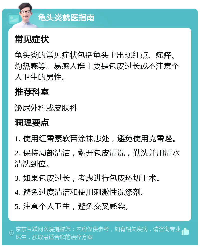 龟头炎就医指南 常见症状 龟头炎的常见症状包括龟头上出现红点、瘙痒、灼热感等。易感人群主要是包皮过长或不注意个人卫生的男性。 推荐科室 泌尿外科或皮肤科 调理要点 1. 使用红霉素软膏涂抹患处，避免使用克霉唑。 2. 保持局部清洁，翻开包皮清洗，勤洗并用清水清洗到位。 3. 如果包皮过长，考虑进行包皮环切手术。 4. 避免过度清洁和使用刺激性洗涤剂。 5. 注意个人卫生，避免交叉感染。