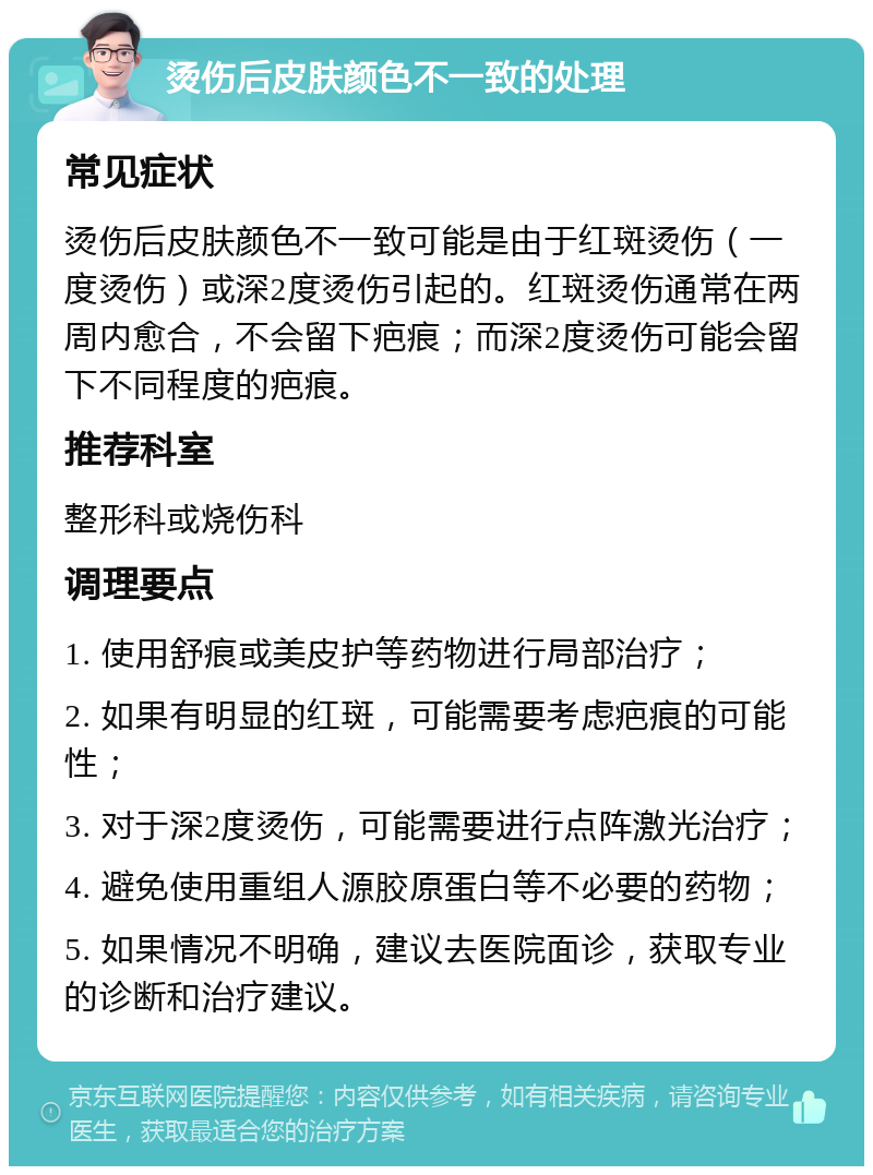 烫伤后皮肤颜色不一致的处理 常见症状 烫伤后皮肤颜色不一致可能是由于红斑烫伤（一度烫伤）或深2度烫伤引起的。红斑烫伤通常在两周内愈合，不会留下疤痕；而深2度烫伤可能会留下不同程度的疤痕。 推荐科室 整形科或烧伤科 调理要点 1. 使用舒痕或美皮护等药物进行局部治疗； 2. 如果有明显的红斑，可能需要考虑疤痕的可能性； 3. 对于深2度烫伤，可能需要进行点阵激光治疗； 4. 避免使用重组人源胶原蛋白等不必要的药物； 5. 如果情况不明确，建议去医院面诊，获取专业的诊断和治疗建议。