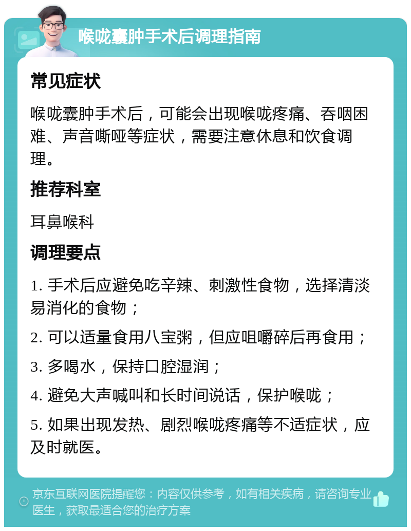 喉咙囊肿手术后调理指南 常见症状 喉咙囊肿手术后，可能会出现喉咙疼痛、吞咽困难、声音嘶哑等症状，需要注意休息和饮食调理。 推荐科室 耳鼻喉科 调理要点 1. 手术后应避免吃辛辣、刺激性食物，选择清淡易消化的食物； 2. 可以适量食用八宝粥，但应咀嚼碎后再食用； 3. 多喝水，保持口腔湿润； 4. 避免大声喊叫和长时间说话，保护喉咙； 5. 如果出现发热、剧烈喉咙疼痛等不适症状，应及时就医。