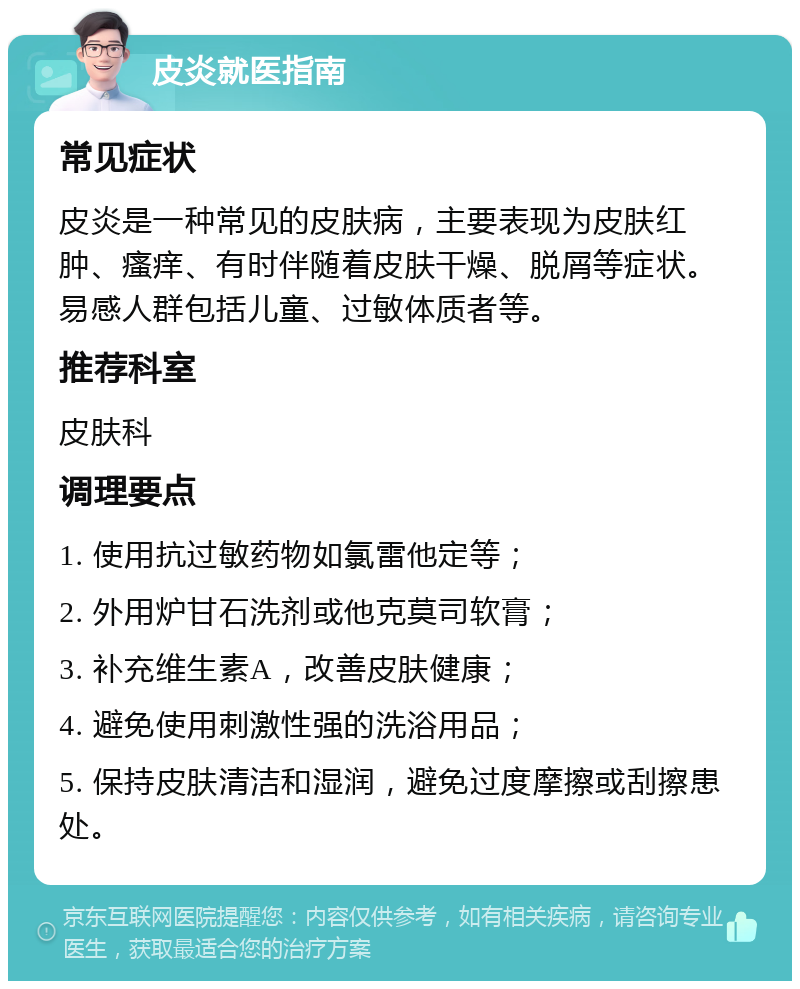 皮炎就医指南 常见症状 皮炎是一种常见的皮肤病，主要表现为皮肤红肿、瘙痒、有时伴随着皮肤干燥、脱屑等症状。易感人群包括儿童、过敏体质者等。 推荐科室 皮肤科 调理要点 1. 使用抗过敏药物如氯雷他定等； 2. 外用炉甘石洗剂或他克莫司软膏； 3. 补充维生素A，改善皮肤健康； 4. 避免使用刺激性强的洗浴用品； 5. 保持皮肤清洁和湿润，避免过度摩擦或刮擦患处。