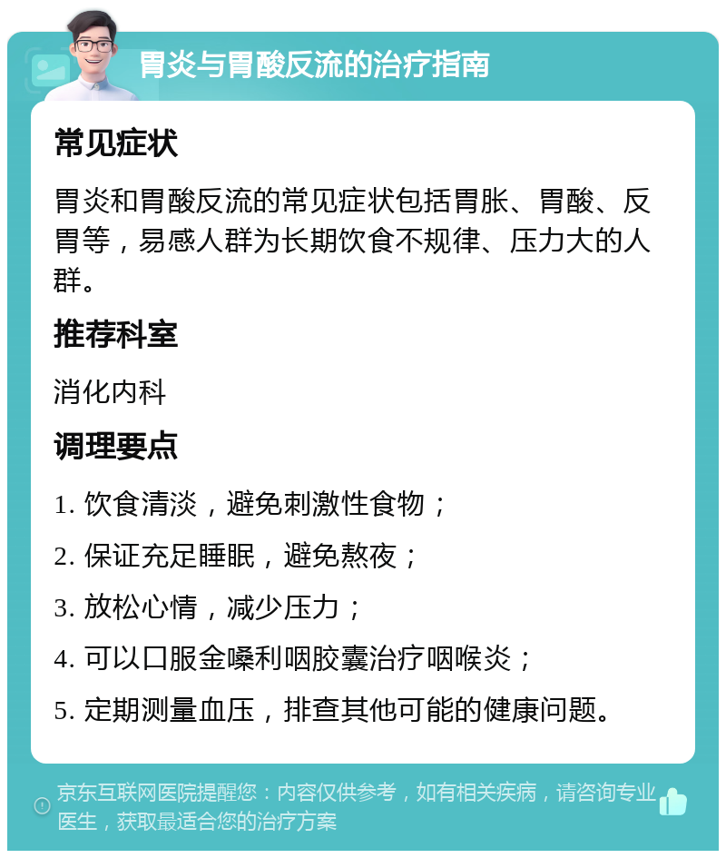 胃炎与胃酸反流的治疗指南 常见症状 胃炎和胃酸反流的常见症状包括胃胀、胃酸、反胃等，易感人群为长期饮食不规律、压力大的人群。 推荐科室 消化内科 调理要点 1. 饮食清淡，避免刺激性食物； 2. 保证充足睡眠，避免熬夜； 3. 放松心情，减少压力； 4. 可以口服金嗓利咽胶囊治疗咽喉炎； 5. 定期测量血压，排查其他可能的健康问题。