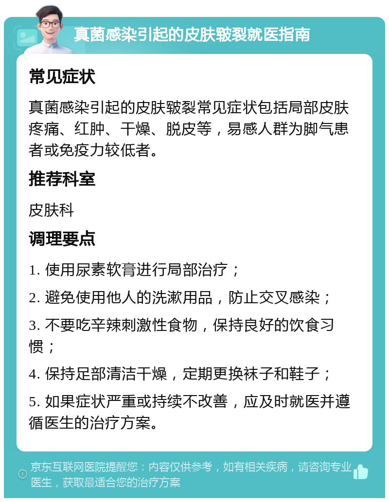 真菌感染引起的皮肤皲裂就医指南 常见症状 真菌感染引起的皮肤皲裂常见症状包括局部皮肤疼痛、红肿、干燥、脱皮等，易感人群为脚气患者或免疫力较低者。 推荐科室 皮肤科 调理要点 1. 使用尿素软膏进行局部治疗； 2. 避免使用他人的洗漱用品，防止交叉感染； 3. 不要吃辛辣刺激性食物，保持良好的饮食习惯； 4. 保持足部清洁干燥，定期更换袜子和鞋子； 5. 如果症状严重或持续不改善，应及时就医并遵循医生的治疗方案。